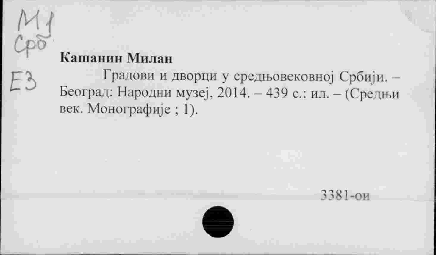 ﻿Кашанин Милан
Градови и дворци у средњовековној Србији. -Београд: Народни музеј, 2014. - 439 с.: ил. - (Средњи век. Монографије ; 1).
3381-ои